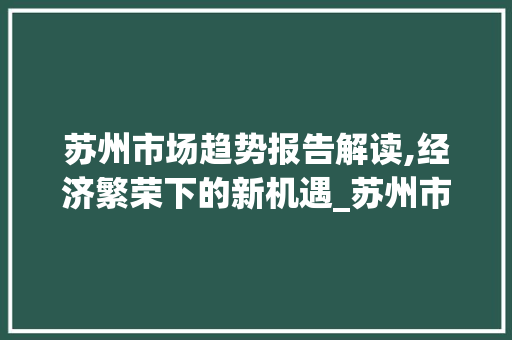 苏州市场趋势报告解读,经济繁荣下的新机遇_苏州市场趋势报告数据 苏州市场趋势报告解读,经济繁荣下的新机遇_苏州市场趋势报告数据