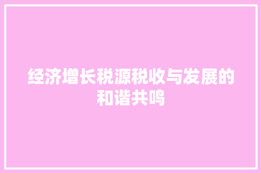 经济增长税源税收与发展的和谐共鸣 经济增长税源税收与发展的和谐共鸣