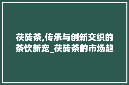 茯砖茶,传承与创新交织的茶饮新宠_茯砖茶的市场趋势 茯砖茶,传承与创新交织的茶饮新宠_茯砖茶的市场趋势