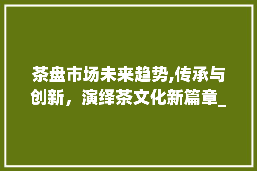 茶盘市场未来趋势,传承与创新,演绎茶文化新篇章_茶盘未来的市场趋势 茶盘市场未来趋势,传承与创新,演绎茶文化新篇章_茶盘未来的市场趋势