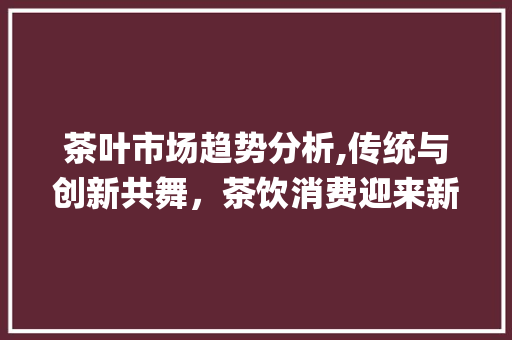 茶叶市场趋势分析,传统与创新共舞,茶饮消费迎来新篇章_茶叶市场趋势 茶叶市场趋势分析,传统与创新共舞,茶饮消费迎来新篇章_茶叶市场趋势