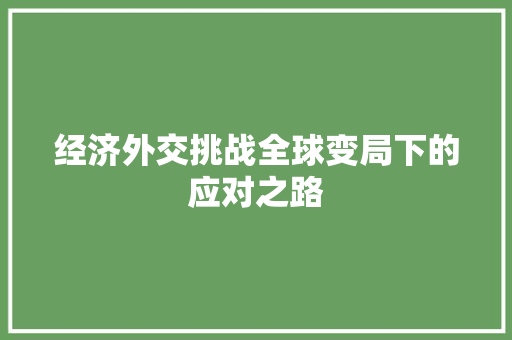 经济外交挑战全球变局下的应对之路 经济外交挑战全球变局下的应对之路