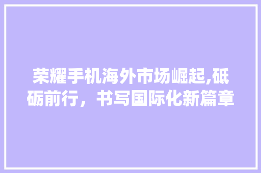 荣耀手机海外市场崛起,砥砺前行,书写国际化新篇章_荣耀手机海外市场趋势 荣耀手机海外市场崛起,砥砺前行,书写国际化新篇章_荣耀手机海外市场趋势