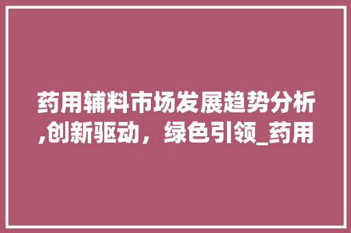药用辅料市场发展趋势分析,创新驱动,绿色引领_药用辅料市场趋势分析 药用辅料市场发展趋势分析,创新驱动,绿色引领_药用辅料市场趋势分析