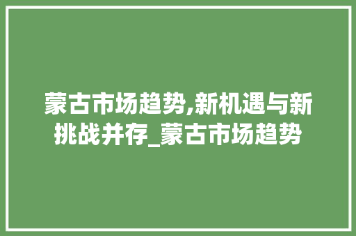 蒙古市场趋势,新机遇与新挑战并存_蒙古市场趋势 蒙古市场趋势,新机遇与新挑战并存_蒙古市场趋势