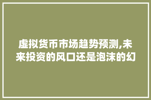 虚拟货币市场趋势预测,未来投资的风口还是泡沫的幻影_虚拟货币市场趋势预测 虚拟货币市场趋势预测,未来投资的风口还是泡沫的幻影_虚拟货币市场趋势预测