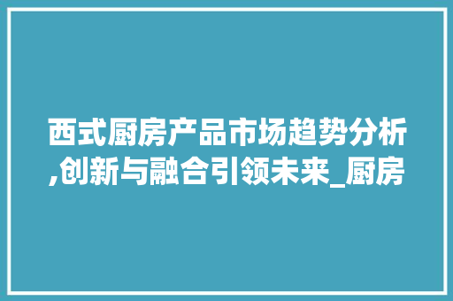 西式厨房产品市场趋势分析,创新与融合引领未来_厨房西式产品市场趋势