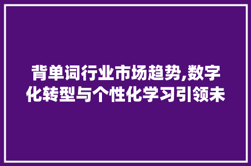 背单词行业市场趋势,数字化转型与个性化学习引领未来_背单词类行业市场趋势 背单词行业市场趋势,数字化转型与个性化学习引领未来_背单词类行业市场趋势