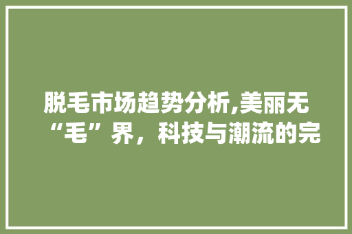 脱毛市场趋势分析,美丽无“毛”界,科技与潮流的完美邂逅_脱毛市场趋势 脱毛市场趋势分析,美丽无“毛”界,科技与潮流的完美邂逅_脱毛市场趋势