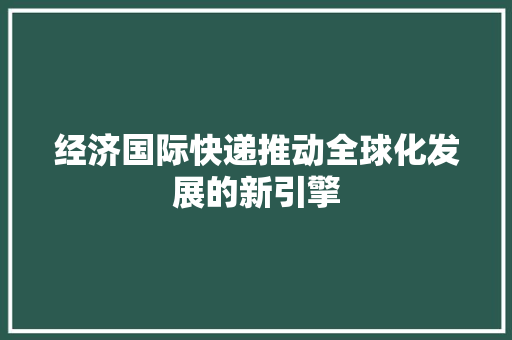 经济国际快递推动全球化发展的新引擎 经济国际快递推动全球化发展的新引擎