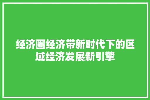 经济圈经济带新时代下的区域经济发展新引擎 经济圈经济带新时代下的区域经济发展新引擎