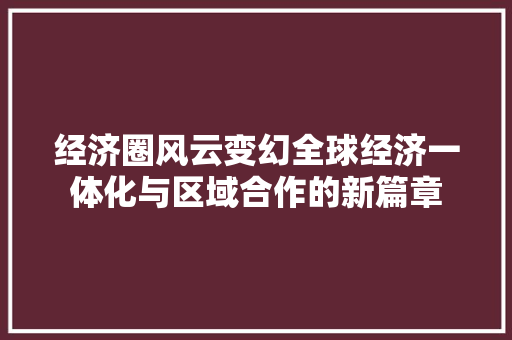 经济圈风云变幻全球经济一体化与区域合作的新篇章 经济圈风云变幻全球经济一体化与区域合作的新篇章