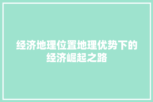 经济地理位置地理优势下的经济崛起之路 经济地理位置地理优势下的经济崛起之路