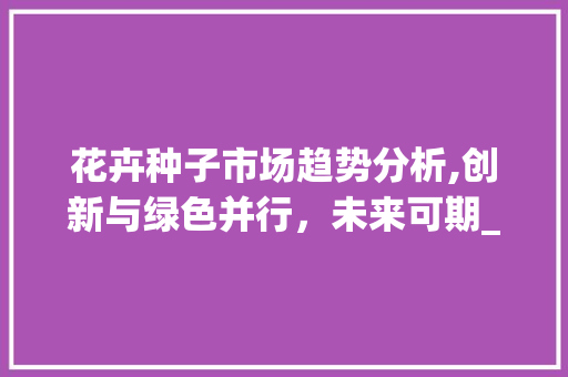 花卉种子市场趋势分析,创新与绿色并行,未来可期_花卉种子市场趋势如何 花卉种子市场趋势分析,创新与绿色并行,未来可期_花卉种子市场趋势如何