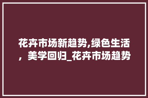 花卉市场新趋势,绿色生活,美学回归_花卉市场趋势 花卉市场新趋势,绿色生活,美学回归_花卉市场趋势
