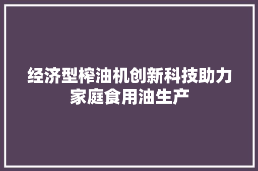 经济型榨油机创新科技助力家庭食用油生产 经济型榨油机创新科技助力家庭食用油生产