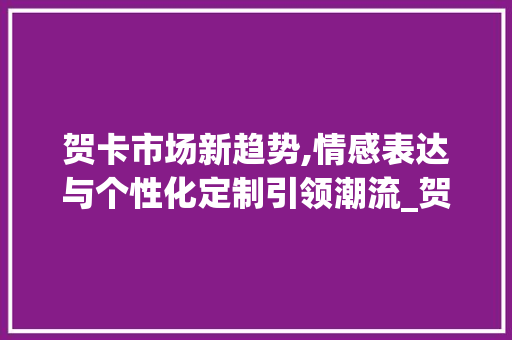 贺卡市场新趋势,情感表达与个性化定制引领潮流_贺卡市场趋势分析 贺卡市场新趋势,情感表达与个性化定制引领潮流_贺卡市场趋势分析