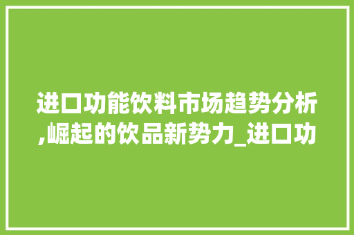 进口功能饮料市场趋势分析,崛起的饮品新势力_进口功能饮料市场趋势图 进口功能饮料市场趋势分析,崛起的饮品新势力_进口功能饮料市场趋势图