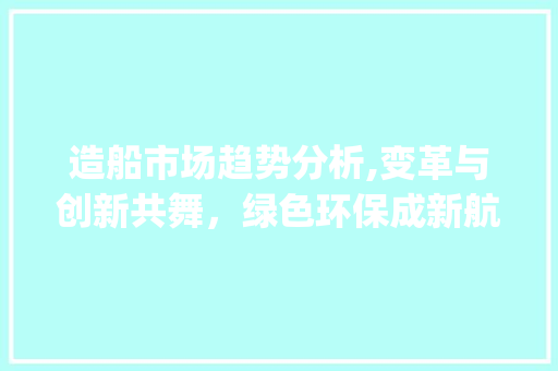 造船市场趋势分析,变革与创新共舞,绿色环保成新航标_造船市场趋势分析报告范文 造船市场趋势分析,变革与创新共舞,绿色环保成新航标_造船市场趋势分析报告范文