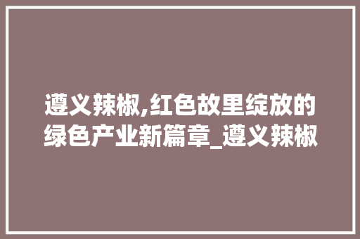 遵义辣椒,红色故里绽放的绿色产业新篇章_遵义辣椒行业市场趋势如何 遵义辣椒,红色故里绽放的绿色产业新篇章_遵义辣椒行业市场趋势如何