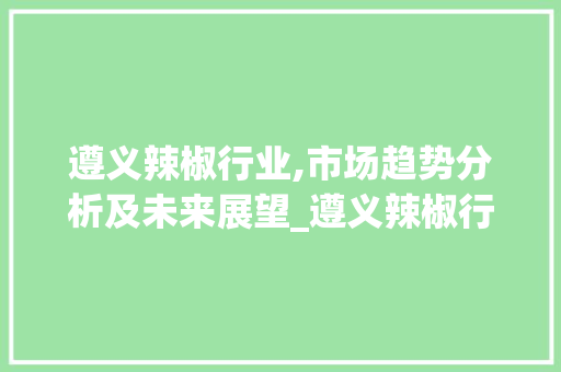 遵义辣椒行业,市场趋势分析及未来展望_遵义辣椒行业市场趋势分析 遵义辣椒行业,市场趋势分析及未来展望_遵义辣椒行业市场趋势分析