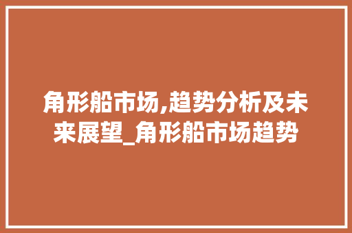 角形船市场,趋势分析及未来展望_角形船市场趋势 角形船市场,趋势分析及未来展望_角形船市场趋势