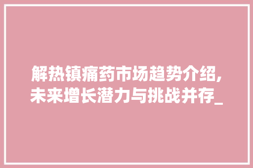 解热镇痛药市场趋势介绍,未来增长潜力与挑战并存_解热镇痛药市场趋势研究 解热镇痛药市场趋势介绍,未来增长潜力与挑战并存_解热镇痛药市场趋势研究