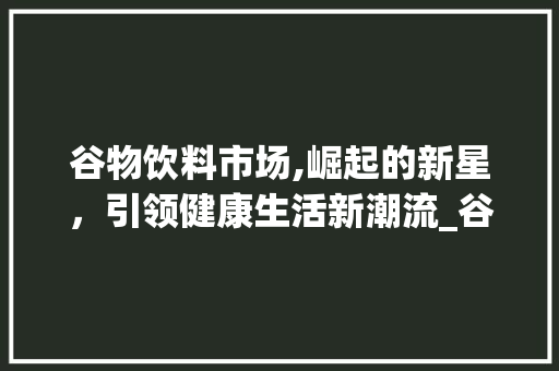 谷物饮料市场,崛起的新星,引领健康生活新潮流_谷物饮料市场趋势 谷物饮料市场,崛起的新星,引领健康生活新潮流_谷物饮料市场趋势