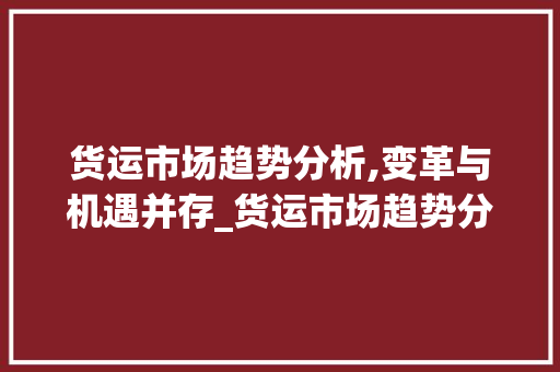 货运市场趋势分析,变革与机遇并存_货运市场趋势分析 货运市场趋势分析,变革与机遇并存_货运市场趋势分析