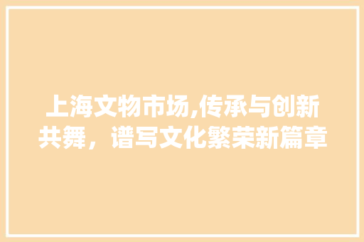 上海文物市场,传承与创新共舞,谱写文化繁荣新篇章_上海文物市场趋势图 上海文物市场,传承与创新共舞,谱写文化繁荣新篇章_上海文物市场趋势图