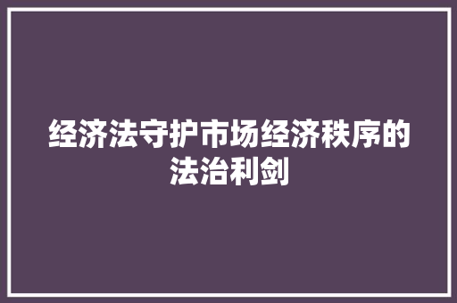 经济法守护市场经济秩序的法治利剑 经济法守护市场经济秩序的法治利剑