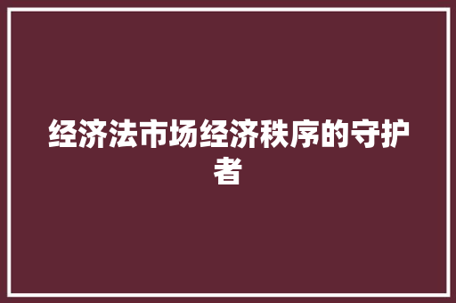 经济法市场经济秩序的守护者 经济法市场经济秩序的守护者