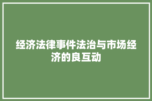 经济法律事件法治与市场经济的良互动 经济法律事件法治与市场经济的良互动