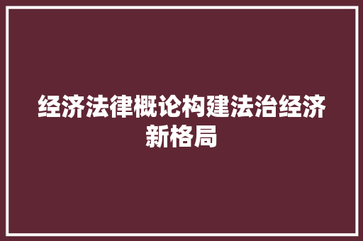 经济法律概论构建法治经济新格局 经济法律概论构建法治经济新格局