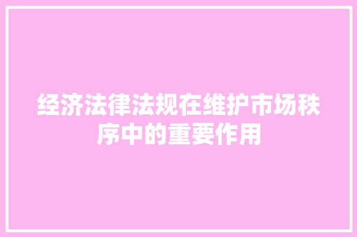 经济法律法规在维护市场秩序中的重要作用 经济法律法规在维护市场秩序中的重要作用