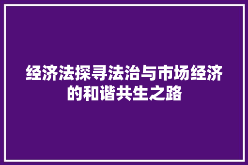 经济法探寻法治与市场经济的和谐共生之路 经济法探寻法治与市场经济的和谐共生之路