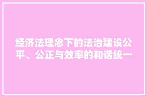 经济法理念下的法治建设公平、公正与效率的和谐统一 经济法理念下的法治建设公平、公正与效率的和谐统一