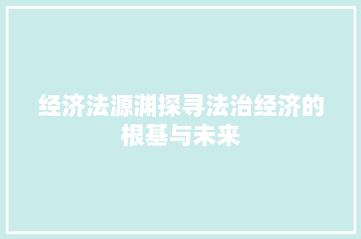 经济法源渊探寻法治经济的根基与未来 经济法源渊探寻法治经济的根基与未来