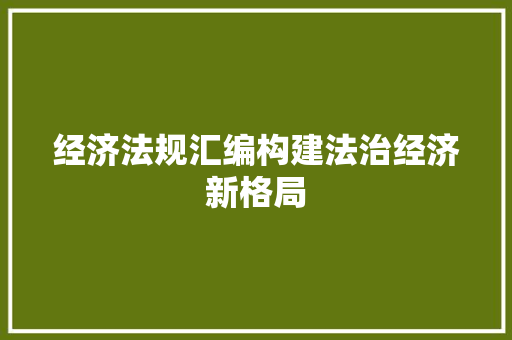 经济法规汇编构建法治经济新格局 经济法规汇编构建法治经济新格局