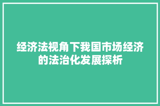 经济法视角下我国市场经济的法治化发展探析 经济法视角下我国市场经济的法治化发展探析