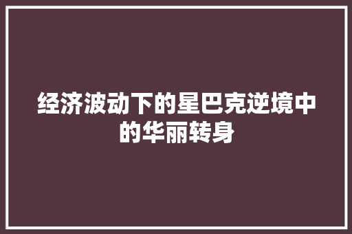 经济波动下的星巴克逆境中的华丽转身 经济波动下的星巴克逆境中的华丽转身