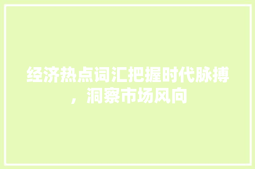 经济热点词汇把握时代脉搏,洞察市场风向 经济热点词汇把握时代脉搏,洞察市场风向