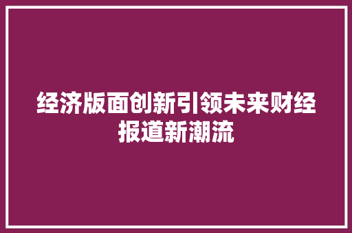经济版面创新引领未来财经报道新潮流 经济版面创新引领未来财经报道新潮流