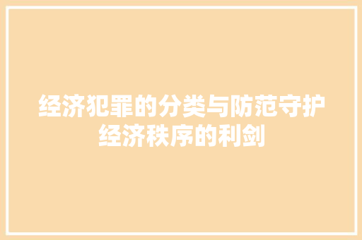 经济犯罪的分类与防范守护经济秩序的利剑 经济犯罪的分类与防范守护经济秩序的利剑