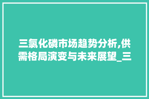 三氯化磷市场趋势分析,供需格局演变与未来展望_三氯化磷市场趋势分析 三氯化磷市场趋势分析,供需格局演变与未来展望_三氯化磷市场趋势分析