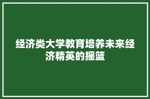 经济类大学教育培养未来经济精英的摇篮 经济类大学教育培养未来经济精英的摇篮