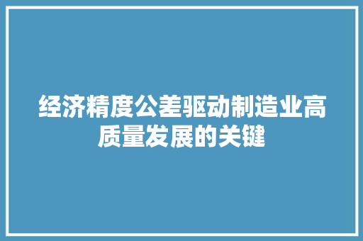 经济精度公差驱动制造业高质量发展的关键 经济精度公差驱动制造业高质量发展的关键