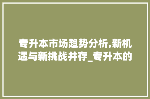 专升本市场趋势分析,新机遇与新挑战并存_专升本的市场趋势图 专升本市场趋势分析,新机遇与新挑战并存_专升本的市场趋势图