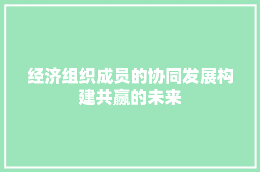 经济组织成员的协同发展构建共赢的未来 经济组织成员的协同发展构建共赢的未来