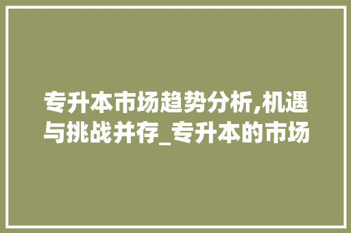 专升本市场趋势分析,机遇与挑战并存_专升本的市场趋势分析 专升本市场趋势分析,机遇与挑战并存_专升本的市场趋势分析
